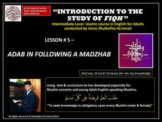 “ INTRODUCTION TO THE STUDY OF  FIQH  ” Intermediate Level  Islamic course in English for Adults conducted by Ustaz Zhulkeflee Hj Ismail IN THE NAME OF ALLAH, MOST COMPASSIONATE, MOST MERCIFUL. All Rights Reserved © Zhulkeflee Hj Ismail (2011 ) LESSON # 5 –  ADAB IN FOLLOWING A MADZHAB  And say: O Lord! Increase for me my knowledge Using  text & curriculum he has developed especially for  Muslim converts and young Adult English-speaking Muslims.  “ To seek knowledge is obligatory upon every Muslim (male & female)” 