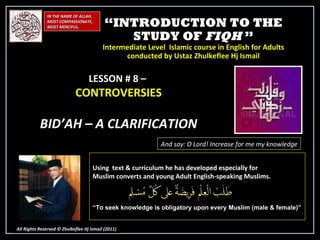 “ INTRODUCTION TO THE STUDY OF  FIQH  ” Intermediate Level  Islamic course in English for Adults conducted by Ustaz Zhulkeflee Hj Ismail IN THE NAME OF ALLAH, MOST COMPASSIONATE, MOST MERCIFUL. All Rights Reserved © Zhulkeflee Hj Ismail (2011 ) LESSON # 8 –  CONTROVERSIES BID’AH – A CLARIFICATION And say: O Lord! Increase for me my knowledge Using  text & curriculum he has developed especially for  Muslim converts and young Adult English-speaking Muslims.  “ To seek knowledge is obligatory upon every Muslim (male & female)” 