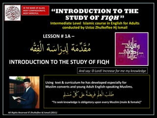 “ INTRODUCTION TO THE STUDY OF  FIQH  ” Intermediate Level  Islamic course in English for Adults conducted by Ustaz Zhulkeflee Hj Ismail IN THE NAME OF ALLAH, MOST COMPASSIONATE, MOST MERCIFUL. All Rights Reserved © Zhulkeflee Hj Ismail (2011 ) LESSON # 1A –  INTRODUCTION TO THE STUDY OF FIQH And say: O Lord! Increase for me my knowledge Using  text & curriculum he has developed especially for  Muslim converts and young Adult English-speaking Muslims.  “ To seek knowledge is obligatory upon every Muslim (male & female)” 