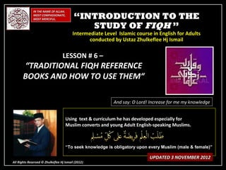 IN THE NAME OF ALLAH,
              MOST COMPASSIONATE,
              MOST MERCIFUL.              “INTRODUCTION TO THE
                                             STUDY OF FIQH ”
                                         Intermediate Level Islamic course in English for Adults
                                               conducted by Ustaz Zhulkeflee Hj Ismail

                                  LESSON # 6 –
       “TRADITIONAL FIQH REFERENCE
       BOOKS AND HOW TO USE THEM“

                                                          And say: O Lord! Increase for me my knowledge


                                    Using text & curriculum he has developed especially for
                                    Muslim converts and young Adult English-speaking Muslims.



                                    “To seek knowledge is obligatory upon every Muslim (male & female)”

                                                                          UPDATED 3 NOVEMBER 2012
All Rights Reserved © Zhulkeflee Hj Ismail (2012)
                                                )
 