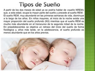A partir de los dos meses de edad ya se podría hablar de «sueño NREM»
que, a esta edad, ocupa la mayor parte del sueño y precede al sueño REM.
El sueño REM, muy abundante en las primeras semanas de vida, disminuye
a lo largo de los años. En niños mayores, al inicio de la noche existe una
mayor proporción del sueño profundo (N3) mientras que el sueño REM es
mucho más abundante en el transcurso de la segunda mitad de la noche.
En preadolescentes se objetiva un retraso del inicio del sueño de forma
fisiológica y, años más tarde, en la adolescencia, el sueño profundo es
menos abundante que en los años previos.
 
