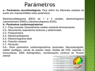 a.- Parámetros neurofisiológicos: Para definir los diferentes estadios de
sueño son imprescindibles estos parámetros.
Electroencefalograma (EEG) de 1 a 4 canales, electromiograma
submentoniano (EMG) y electrooculograma (EOG),
b.- Parámetros cardiorrespiratorios:
b.1.- Flujo oronasal: Generalmente medido mediante termosensores
b.2.- Movimientos respiratorios torácicos y abdominales
b.3.- Pulsioximetría
b.4.- Electrocardiograma
b.5.- Electromiograma tibial
b.6.- Posición corporal
b.7.- Ronquido
b.8.- Otros parámetros cardiorrespiratorios opcionales: Neumotacógrafo,
catéter esofágico, cánula de presión nasal, medida del CO2, espirado o
transcutáneo, EMG diafragmático, monitorización continua de Tensión
arterial
 
