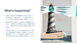 What’s happening?
• 変動する気候や社会問題深刻化の煽りを受けて
生活者個人の行動は変化し、その影響力拡大に
よって企業の成長を測る指標も多様化している。
• 収益増加や株主還元など経済的な成長指標だけで
はなく、倫理性や社会/環境に与える好影響が重視
され、企業は資本性と社会性の両輪で評価される
時代に。
• 利潤追求に偏ったビジネスは変革を迫られ、生活
者への価値提供や従業員への投資など、社会的
意義を持ったビジョンを標榜する企業やビジネス
が台頭する新たな資本主義時代が到来している。
 