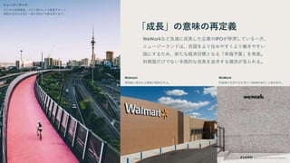 「成長」の意味の再定義
WeWorkなど急速に成長した企業のIPOが停滞している一方、
ニュージーランドは、自国をより住みやすくより働きやすい
国にするため、新たな経済目標となる「幸福予算」を発表。
財務面だけでない多面的な成長を追求する潮流が見られる。
WeWork
投資家の支持不足を受けて2019年9月に上場を断念。
ニュージーランド
子どもの貧困撲滅、マオリ族の人々の要望サポート、
病院の近代化を含む一連の目的に予算を割り当て。
Walmart
軍用銃に使われる弾薬の販売を中止。
 