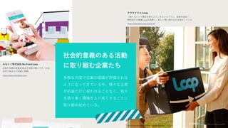 多様な尺度で企業の価値が評価される
ようになってきている中、様々な企業
が利益だけに捉われることなく、我々
を取り巻く環境をより良くすることに
取り組み始めている。
社会的意義のある活動
に取り組む企業たち
テラサイクル Loop
「捨てるという概念を捨てよう」をコンセプトに、容器を回収・
再利用する事業Loopを展開し、新しい買い物の仕方を提示している
みなとく株式会社 No Food Loss
近隣の店舗の廃棄前食品を安価で購入でき、社会
全体で食品ロス削減に貢献。
https://www.terracycle.com/ja-JP/
https://prtimes.jp/main/html/rd/p/000000013.000023379.html
https://www.nofoodloss.com/
 