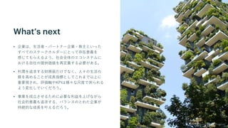 What’s next
• 企業は、生活者・パートナー企業・株主といった
すべてのステークホルダーにとって存在意義を
感じてもらえるよう、社会全体のエコシステムに
おける自社の提供価値を再定義する必要がある。
• 利潤を追求する財務面だけでなく、人々の生活の
質を高めることが成長指標としてこれまで以上に
重要視され、評価軸やKPIは様々な尺度で測られる
よう変化していくだろう。
• 事業を成立させるために必要な利益を上げながら
社会的意義も追求する、バランスのとれた企業が
持続的な成長を叶えるだろう。
 