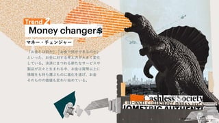 マネー・チェンジャー
「お金とは何か」「お金で何ができるのか」
といった、お金に対する考え方が大きく変化
している。決済にまつわる新たなサービスや
製品が次々と生まれる中、お金は貨幣以上に
情報をも持ち運ぶものに進化を遂げ、お金
そのものの価値も変わり始めている。
 