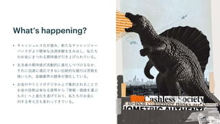 What’s happening?
• キャッシュレス化が進み、新たなチャレンジャー
バンクがより簡単な決済体験を生み出し、私たち
のお金にまつわる期待値が引き上げられている。
• 生活者の期待値が流動的に進化しつづけるなか、
それに迅速に適応できない伝統的な銀行は苦戦を
強いられ、金融業界の競争が激化している。
• お金のやりとりがデジタル上で集約されることで
お金の役割は単なる貨幣から「情報・価値を運ぶ
もの」へと進化を遂げており、私たちのお金に
対する考え方も変わってきている。
 
