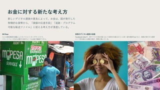 お金に対する新たな考え方
新しいデジタル通貨の普及によって、お金は、国が発行した
物理的な貨幣から、「価値の伝達手段」「追跡・プログラム
可能な転送ファイル」と捉える考え方が浸透している。
M-Pesa
もとは通信事業を基盤としたモバイルバンキングサービスで、
スマートフォンがあれば銀行口座がなくても送金や融資ができる。
仮想のデジタル通貨の浸透
Facebook Libraや、西アフリカの15カ国において採用が合意されている単一暗号通貨”Eco”など、国家が発行する通貨
という枠を超えた通貨の検討・開発が進んでいる。
 