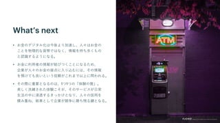 What’s next
• お金のデジタル化は今後より加速し、人々はお金の
ことを物理的な貨幣ではなく、情報を持ち歩くもの
と認識するようになる。
• お金に利用者の情報が結びつくことになるため、
企業が人々のお金の接点に入り込むには、その情報
を預けても良いという信頼がこれまで以上に問われる。
• その際に重要となるのは、1つ1つの「体験の質」。
美しく洗練された体験こそが、そのサービスが日常
生活の中に浸透するきっかけとなり、人々の信用を
積み重ね、結果として企業が競争に勝ち残る鍵となる。
 