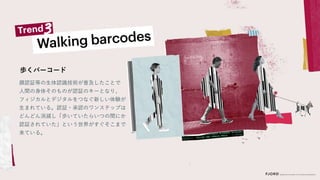 顔認証等の生体認識技術が普及したことで
人間の身体そのものが認証のキーとなり、
フィジカルとデジタルをつなぐ新しい体験が
生まれている。認証・承認のワンステップは
どんどん消滅し「歩いていたらいつの間にか
認証されていた」という世界がすぐそこまで
来ている。
歩くバーコード
 