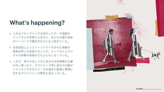 What’s happening?
• これまでオンラインで主流だったデータ追跡は
フィジカルの世界にも広がり、私たちの顔や身体
がバーコードや署名代わりになり始めている。
• 生体認証によってパーソナライズされた体験が
現実世界にも拡張することで、フィジカルとデジ
タルの体験の垣根がどんどんなくなっている。
• 一方で、気付かないうちに自分の生体情報が企業
の手に渡ったり、オフラインで常に自分の行動が
トラッキングされたり、行き過ぎた監視と管理に
対するプライバシーの懸念も高まっている。
 