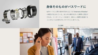 身体そのものがパスワードに
IoTの一つに人間の身体が加わるような”Internet of Bodies”
の概念が生まれている。あらゆる場所を歩いた瞬間に認証が
行われ、インターフェース自体や、煩わしい瞬間を意識する
ことがなくなる時代がもうすぐそこに来ている。
デルタ航空
生体認証スキャンを導入し、搭乗体験をより迅速かつシームレスにしている。
 