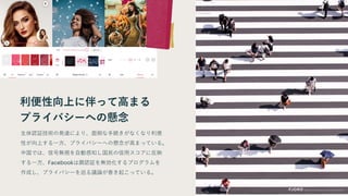 利便性向上に伴って高まる
プライバシーへの懸念
生体認証技術の発達により、面倒な手続きがなくなり利便
性が向上する一方、プライバシーへの懸念が高まっている。
中国では、信号無視を自動感知し国民の信用スコアに反映
する一方、Facebookは顔認証を無効化するプログラムを
作成し、プライバシーを巡る議論が巻き起こっている。
 