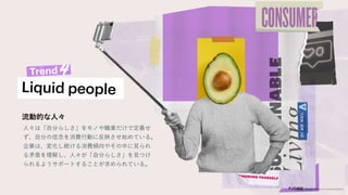 流動的な人々
人々は「自分らしさ」をモノや職業だけで定義せ
ず、自分の信念を消費行動に反映させ始めている。
企業は、変化し続ける消費傾向やその中に見られ
る矛盾を理解し、人々が「自分らしさ」を見つけ
られるようサポートすることが求められている。
 