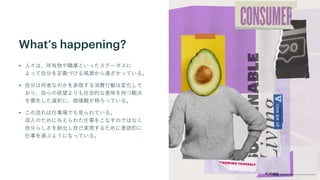 What’s happening?
• 人々は、所有物や職業といったステータスに
よって自分を定義づける風潮から遠ざかっている。
• 自分は何者なのかを表現する消費行動は変化して
おり、自らの欲望よりも社会的な意味を持つ観点
を優先した選択に、価値観が移ろっている。
• この流れは仕事場でも見られている。
収入のために与えられた仕事をこなすのではなく
自分らしさを創出し自己実現するために意欲的に
仕事を選ぶようになっている。
 
