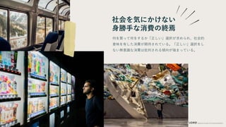 社会を気にかけない
身勝手な消費の終焉
何を買って何をするか「正しい」選択が求められ、社会的
意味を有した消費が期待されている。「正しい」選択をし
ない無意識な消費は批判される傾向が強まっている。
 