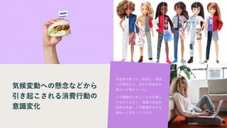 気候変動への懸念などから
引き起こされる消費行動の
意識変化
肉食愛好家でも、倫理上・環境
上の理由から、肉の代替食品を
選ぶ人が増えている。
ただ衝動的に欲しいものを購入
するのではなく、環境や社会的
背景を考慮して消費選択をする
傾向へと変化しつつある。
 