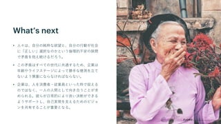 What’s next
• 人々は、自分の純粋な欲望と、自分の行動が社会
に「正しい」選択なのかという倫理的不安の狭間
で矛盾を抱え続けるだろう。
• この矛盾はすべての世代に共通するため、企業は
年齢やライフステージによって勝手な憶測を立て
ないよう慎重にならなければならない。
• 企業は、人を消費者・従業員といった枠で捉える
のではなく、一人の人間として向き合うことが求
められる。彼らが日常的により良い決断ができる
ようサポートし、自己実現を支えるためのビジョ
ンを共有することが重要となる。
 