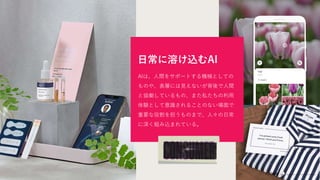 日常に溶け込むAI
AIは、人間をサポートする機械としての
ものや、表層には見えないが背後で人間
と協働しているもの、また私たちの利用
体験として意識されることのない場面で
重要な役割を担うものまで、人々の日常
に深く組み込まれている。
 