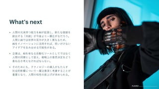 What’s next
• 人間の元来持つ能力をAIが拡張し、新たな価値を
創出する「共創」が今後より一層広がるだろう。
人間とAIでは世界の見方が大きく異なるため、
AIをイノベーションに活用すれば、思いがけない
アイデアを生み出せる可能性がある。
• 企業は、AIを単なる自動化ツールとしてではなく
人間の同僚として捉え、戦略上の意思決定をどう
委ねるか考えなければならない。
• そのためにも、テクノロジーの導入がもたらす
社会的影響について一層注意深く考慮することが
重要となり、人間の知性の底上げが求められる。
 