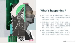 What’s happening?
• デジタルツインは、製造業での活用にとどまらず、
金融サービス・ヘルスケア・職場など新たな領域
での可能性が見出されている。
• 人々は特にソーシャルメディアで、自分の分身を
すでに活動させているが、それに加えて個人情報
や自らの置かれている状況・文脈を保管して処理
する「デジタルダブル」が台頭している。
• 保管されたデータをもとに、デジタルダブルが
生活における雑事や意思決定を行うような、本人
に取って代わる次世代サービスが出現している。
 