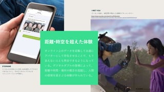 3D and data models of physical
objects that can self-optimize over a
product or system’s lifecycle. Now,
they’re getting personal.
オンライン上のデータを収集して永遠に
アバターとして存在させることで、もう
会えない人とも再会できるようになって
いる。デジタルダブルの登場によって、
距離や時間・場所の概念を超越し、人間
の感情を揺さぶる体験が作られている。
距離•時空を超えた体験
I MET YOU
亡くなった娘と、VR空間で再会した母親のドキュメンタリー
https://www.youtube.com/watch?v=uflTK8c4w0c
https://www.ondemandkorea.com/mbc-documentary-special-e20200206.html
ETERNIME
亡くなった大切な人との思い出を保存してアクセス
できるようにし、そのデジタルレプリカとの
コミュニケーションが可能に。
 