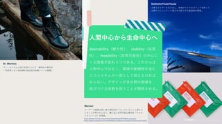 Dr. Martens
ヴィーガニズムの流行を取り入れて、動物性の素材を
一切使用しないVEGAN COLLECTIONラインを展開。
Snøhetta Powerhouse
太陽エネルギーを生み出し、地域のマイクログリッドを使って
近隣のコミュニティに電力を分配できる建造物を開発。
desirability（魅力性）、viability（成長
性）、feasibility（実現可能性）の中心に
くる価値が変わりつつある。これからは
人間中心ではなく、環境や動植物を含む
エコシステムの一部として捉えなければ
ならない。デザインが多分野の価値を
結びつける役割を担うことが期待される。
人間中心から生命中心へ
Mercari
ユーザーの80%は使い捨て梱包材が「もったいない」と感じて
いることが明らかになり、繰り返し利用可能な梱包材「メルカ
リエコバッグ」を開発。
https://about.mercari.com/press/news/article/20190605_ecopack/
https://about.mercari.com/sustainability/creating-a-circular-economy/eco-pack/
 