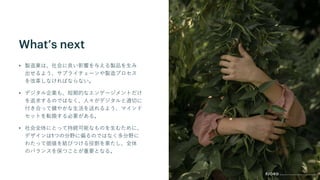 What’s next
• 製造業は、社会に良い影響を与える製品を生み
出せるよう、サプライチェーンや製造プロセス
を改革しなければならない。
• デジタル企業も、短期的なエンゲージメントだけ
を追求するのではなく、人々がデジタルと適切に
付き合って健やかな生活を送れるよう、マインド
セットを転換する必要がある。
• 社会全体にとって持続可能なものを生むために、
デザインは1つの分野に偏るのではなく多分野に
わたって価値を結びつける役割を果たし、全体
のバランスを保つことが重要となる。
 