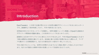 Introduction
Fjord Trendsは、この1年で企業が押さえるべき世界の最新デザイントレンドをまとめたレポート
です。2008年より毎年発表しており、今年で13年目となります。
世界33カ所のスタジオネットワークを駆使し、世界の最新トレンドに精通したFjordの1,200名の
デザイナーや開発者が議論を重ね、この先1年のトレンドをまとめています。
2019年には日本やラテンアメリカに新たにスタジオを立ち上げ、今年のFjord Trendsはこれまで
で最も国際的な多様性を備えています。各地域に様々な特色や背景があるにも関わらず、アイデ
アを集めている初期段階から、私たちの意見は多くの部分で一致していました。
今年ご紹介するトレンドは、世界中の仲間がこれまでになく密接に繋がって見出したものであり
また、私たちが見据える情勢や将来の見通しについて包括的に伝えています。
 