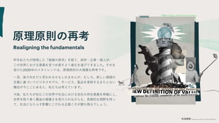 原理原則の再考
昨年私たちが提唱した「価値の探求」を経て、政府・企業・個人が、
Realigning the fundamentals
この世界における意義を見つめ直すよう進化を遂げてきました。それを
受けた2020年のメタトレンドは、原理原則の大規模な再考です。
一見、後ろ向きだと思われるかもしれませんが、むしろ、新しい価値の
定義に基づいてビジネスモデル、サービス、製品を革新するまたとない
機会が今ここにあると、私たちは考えています。
今後、私たちが住むこの世界や社会における自社の存在意義を明確にし、
世界を取り巻く構造の複雑さを受け入れながらも、長期的な視野を持っ
て、社会にもたらす影響にこだわる企業こそが勝ち残るでしょう。
 