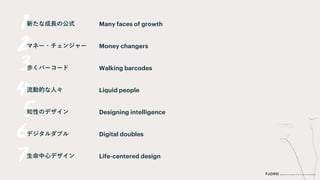 新たな成長の公式
マネー・チェンジャー
歩くバーコード
流動的な人々
知性のデザイン
デジタルダブル
生命中心デザイン
Many faces of growth
Money changers
Walking barcodes
Liquid people
Designing intelligence
Digital doubles
Life-centered design
 