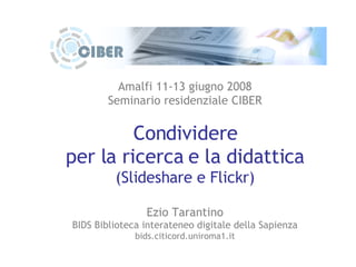 Amalfi 11-13 giugno 2008 Seminario residenziale CIBER Condividere per la ricerca e la didattica (Slideshare e Flickr) Ezio Tarantino BIDS Biblioteca interateneo digitale della Sapienza bids.citicord.uniroma1.it 