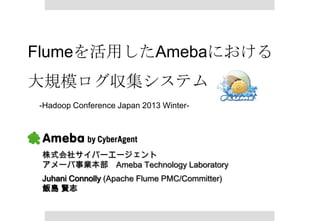 Flumeを活用したAmebaにおける
大規模ログ収集システム
-Hadoop Conference Japan 2013 Winter-




 株式会社サイバーエージェント
 アメーバ事業本部 Ameba Technology Laboratory
 Juhani Connolly (Apache Flume PMC/Committer)
 飯島 賢志
 