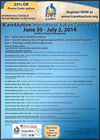 ICare4Autism International Autism Conference
Day 1 - Global Autism Workforce Initiative
Day 2 - Scientific Advances, Novel Drug Development Efforts, and Biomedical Perspectives
Day 3 - Technology and the Road to Opportunity
International Center for Autism Research & Education, Inc. 1440 Broadway 23rd Floor, New York, NY 10018 212-537-9087 www.ICare4Autism.org
June 30 - July 2, 2014
Register NOW at
www.icare4autism.org
25% Off
Promo Code: autism
Conference Speakers Include:
Joshua Weinstein, Ph.D., M.B.A., USA- Founder & CEO of ICare4Autism, Shema Kolainu - Hear Our Voices
Eric Hollander, M.D., USA - Albert Einstein College of Medicine, and Montefiore Medical Center and Chairman of the
ICare4Autism Advisory Council
Keynote Speaker: Randy Lewis - Former Walgreens Executive Vice President Supply Chain and Logistics
Guest Speaker: Ari Ne’eman, USA - Autistic Self Advocacy Network, National Council on Disability
Opening Remarks by Workforce Chairman - Harley Lippman, USA - Founder and CEO of Genesis10
Anat Baniel, M.A., USA- Founder of the Anat Baniel Method (ABM), Author of bestselling books, Move Into Life: The Nine Essentials
for Lifelong Vitality and Kids Beyond Limits
Paulo Fontoura M.D., Ph.D, Switzerland - Roche Pharmaceuticals
Peter Gerhardt, Ed.D., USA - Scientific Council for the Organization for Autism Research, Behavior Analysis in Practice, JPG Autism
Consulting, LLC.
Car’Melo Grau, USA- President of YAI NYC Self-Advocacy Association, presenting with members Steven Holden & Tom Ott
Martha Herbert, M.D., Ph.D., USA - Harvard Medical School, Massachusetts General Hospital, TRANSCEND Research Program
Brian Iwata, Ph.D., USA - Psychology & Psychiatry and Behavior Analysis Program, University of Florida
Michele McKeone, USA- Founder and CEO of Autism Expressed
Dana R. Reinecke, Ph.D., BCBA-D, USA - Center for Applied Behavior Analysis at The Sage Colleges
Miguel Salazar, M.A., USA- CEO of Salazar and Associates- Family & Child Educational Advocacy Services
Amie Senland, Ph.D., USA - Fordham University
Stephen Shore, Ed.D., USA - Adelphi University, Member of the ICare4Autism Advisory Council
Gary Steinman, M.D., Ph.D., USA - Touro College of Osteopathic Medicine
Alisa G. Woods, Ph.D., MS., USA - Department of Chemistry & Biomolecular Science Clarkson University, Neuropsychology Clinic
and Psychoeducational Services, Member of the ICare4Autism Advisory Council
Gulnoza Yakubova, Ph.D., MS., USA - Assistant Professor of Special Education, Duquesne University, PA
Ariane Zurcher and Emma Zurcher-Long, USA - Parent & Child Writers
Ariane Zurcher- Writer, Huffington Post, Emma’s Hope Book, Member of the ICare4Autism Advisory Council
Dalia Zwick, Ph.D., P.T., USA - Senior Rehabilitation Supervisor, Coordinator--The Program for People with Physical Disability
Premier HealthCare
For more information
email smanon@icare4autism.org
or call 718-686-9600 ex 1108
Use Promo
Code:
“autism”for
20% off!!
In NYC at Hotel Pennsylvania
8:30am to 4:00pm each day
Type II BCBA CEU Credits and CME credits will be available
Sponsors
 