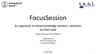 FocusSession
An approach to keep knowledge workers' attention
on their task
Master Thesis by Philip Hofmann
Supervised by
Prof. Dr. Thomas Fritz
Dr. André N. Meyer
15.10.2020
1
 