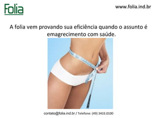 www.folia.ind.br


A folia vem provando sua eficiência quando o assunto é
               emagrecimento com saúde.




             contato@folia.ind.br / Telefone: (49) 3433.0100
 