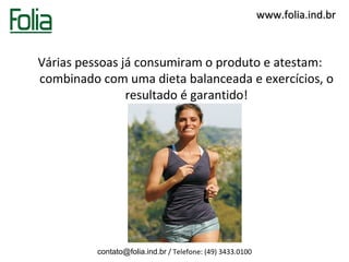www.folia.ind.br



Várias pessoas já consumiram o produto e atestam:
combinado com uma dieta balanceada e exercícios, o
                resultado é garantido!




          contato@folia.ind.br / Telefone: (49) 3433.0100
 