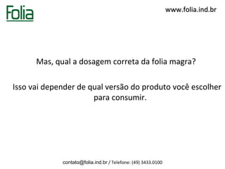 www.folia.ind.br




      Mas, qual a dosagem correta da folia magra?

Isso vai depender de qual versão do produto você escolher
                      para consumir.




             contato@folia.ind.br / Telefone: (49) 3433.0100
 