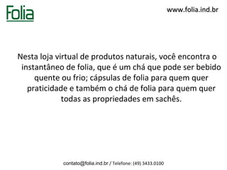www.folia.ind.br




Nesta loja virtual de produtos naturais, você encontra o
 instantâneo de folia, que é um chá que pode ser bebido
     quente ou frio; cápsulas de folia para quem quer
   praticidade e também o chá de folia para quem quer
             todas as propriedades em sachês.




            contato@folia.ind.br / Telefone: (49) 3433.0100
 