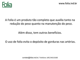 www.folia.ind.br




A Folia é um produto tão completo que auxilia tanto na
   redução do peso quanto na manutenção do peso.

          Além disso, tem outros benefícios.

O uso de folia evita o depósito de gorduras nas artérias.



             contato@folia.ind.br / Telefone: (49) 3433.0100
 