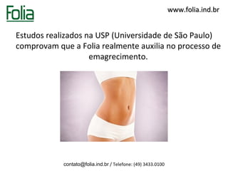 www.folia.ind.br


Estudos realizados na USP (Universidade de São Paulo)
comprovam que a Folia realmente auxilia no processo de
                    emagrecimento.




            contato@folia.ind.br / Telefone: (49) 3433.0100
 