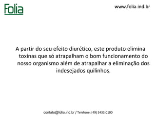 www.folia.ind.br




A partir do seu efeito diurético, este produto elimina
 toxinas que só atrapalham o bom funcionamento do
nosso organismo além de atrapalhar a eliminação dos
                 indesejados quilinhos.




           contato@folia.ind.br / Telefone: (49) 3433.0100
 