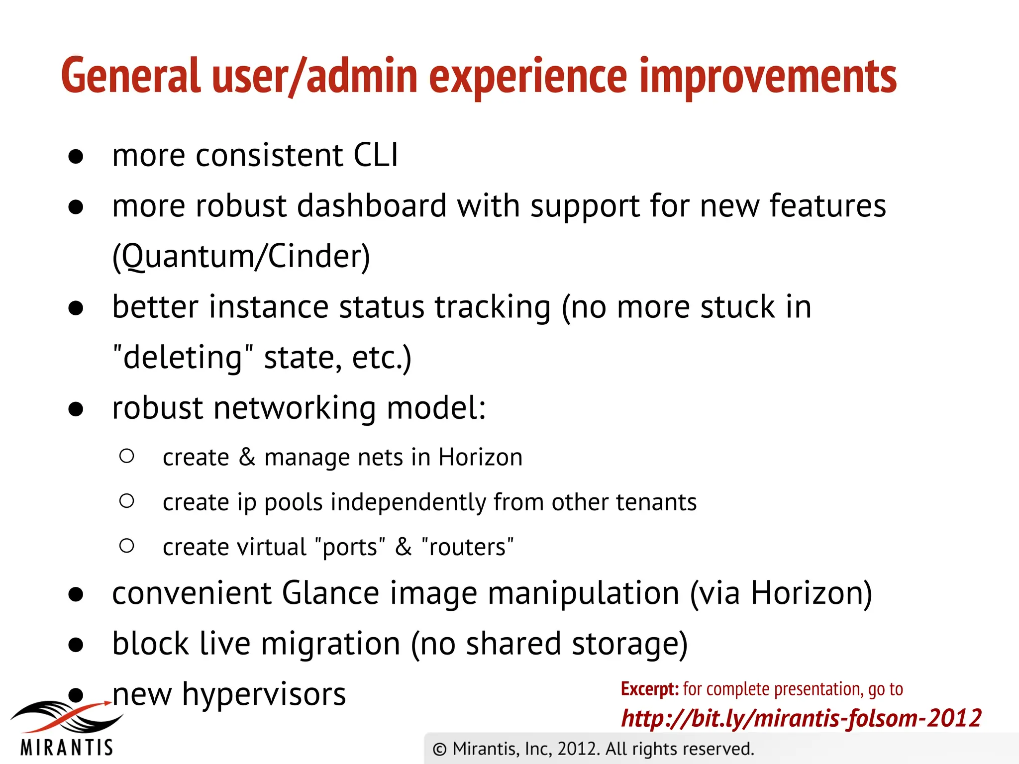 General user/admin experience improvements
● more consistent CLI
● more robust dashboard with support for new features
  (Quantum/Cinder)
● better instance status tracking (no more stuck in
  "deleting" state, etc.)
● robust networking model:
   ○ create & manage nets in Horizon
   ○ create ip pools independently from other tenants
   ○ create virtual "ports" & "routers"
● convenient Glance image manipulation (via Horizon)
● block live migration (no shared storage)
● new hypervisors                              Excerpt: for complete presentation, go to
                                                          http://bit.ly/mirantis-folsom-2012
 