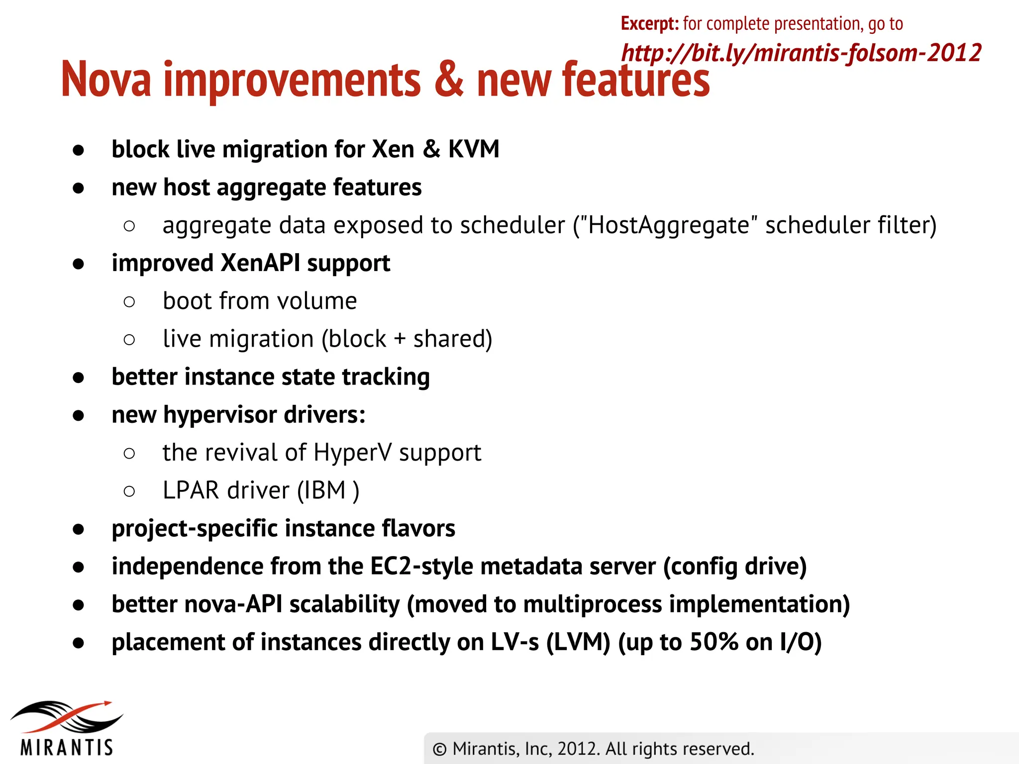 Excerpt: for complete presentation, go to
                                                 http://bit.ly/mirantis-folsom-2012
Nova improvements & new features
●   block live migration for Xen & KVM
●   new host aggregate features
     ○ aggregate data exposed to scheduler ("HostAggregate" scheduler filter)
●   improved XenAPI support
     ○ boot from volume
     ○ live migration (block + shared)
●   better instance state tracking
●   new hypervisor drivers:
     ○ the revival of HyperV support
     ○ LPAR driver (IBM )
●   project-specific instance flavors
●   independence from the EC2-style metadata server (config drive)
●   better nova-API scalability (moved to multiprocess implementation)
●   placement of instances directly on LV-s (LVM) (up to 50% on I/O)
 