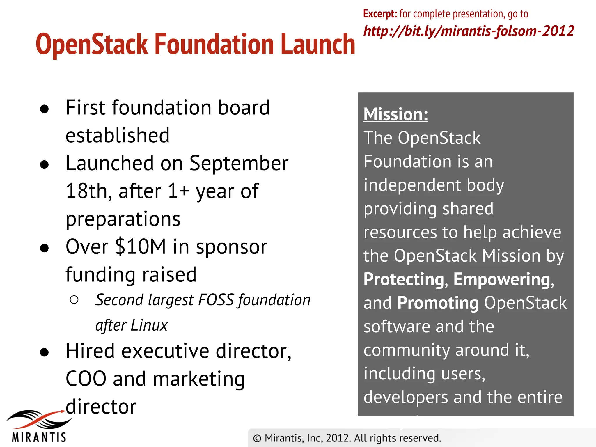 Excerpt: for complete presentation, go to
                                      http://bit.ly/mirantis-folsom-2012
OpenStack Foundation Launch

● First foundation board              Mission:
  established                         The OpenStack
● Launched on September               Foundation is an
  18th, after 1+ year of              independent body
                                      providing shared
  preparations
                                      resources to help achieve
● Over $10M in sponsor                the OpenStack Mission by
  funding raised                      Protecting, Empowering,
   ○ Second largest FOSS foundation   and Promoting OpenStack
      after Linux                     software and the
● Hired executive director,           community around it,
  COO and marketing                   including users,
                                      developers and the entire
  director
                                      ecosystem.
 