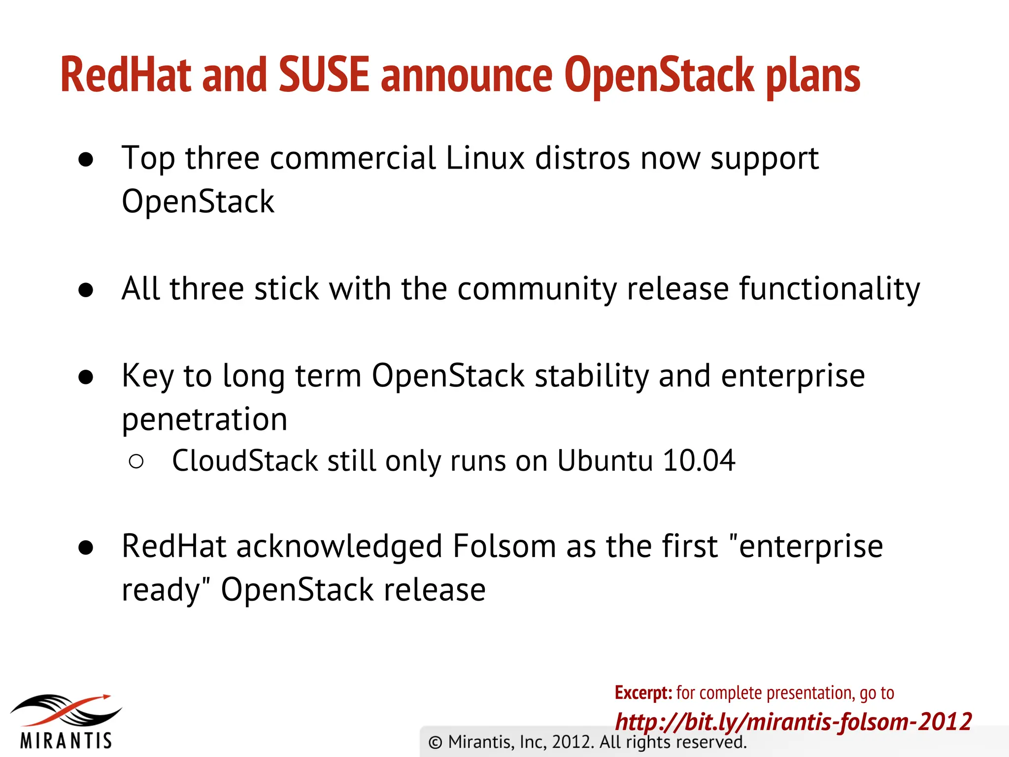 RedHat and SUSE announce OpenStack plans
● Top three commercial Linux distros now support
  OpenStack

● All three stick with the community release functionality

● Key to long term OpenStack stability and enterprise
  penetration
  ○ CloudStack still only runs on Ubuntu 10.04

● RedHat acknowledged Folsom as the first "enterprise
  ready" OpenStack release

                                     Excerpt: for complete presentation, go to
                                     http://bit.ly/mirantis-folsom-2012
 