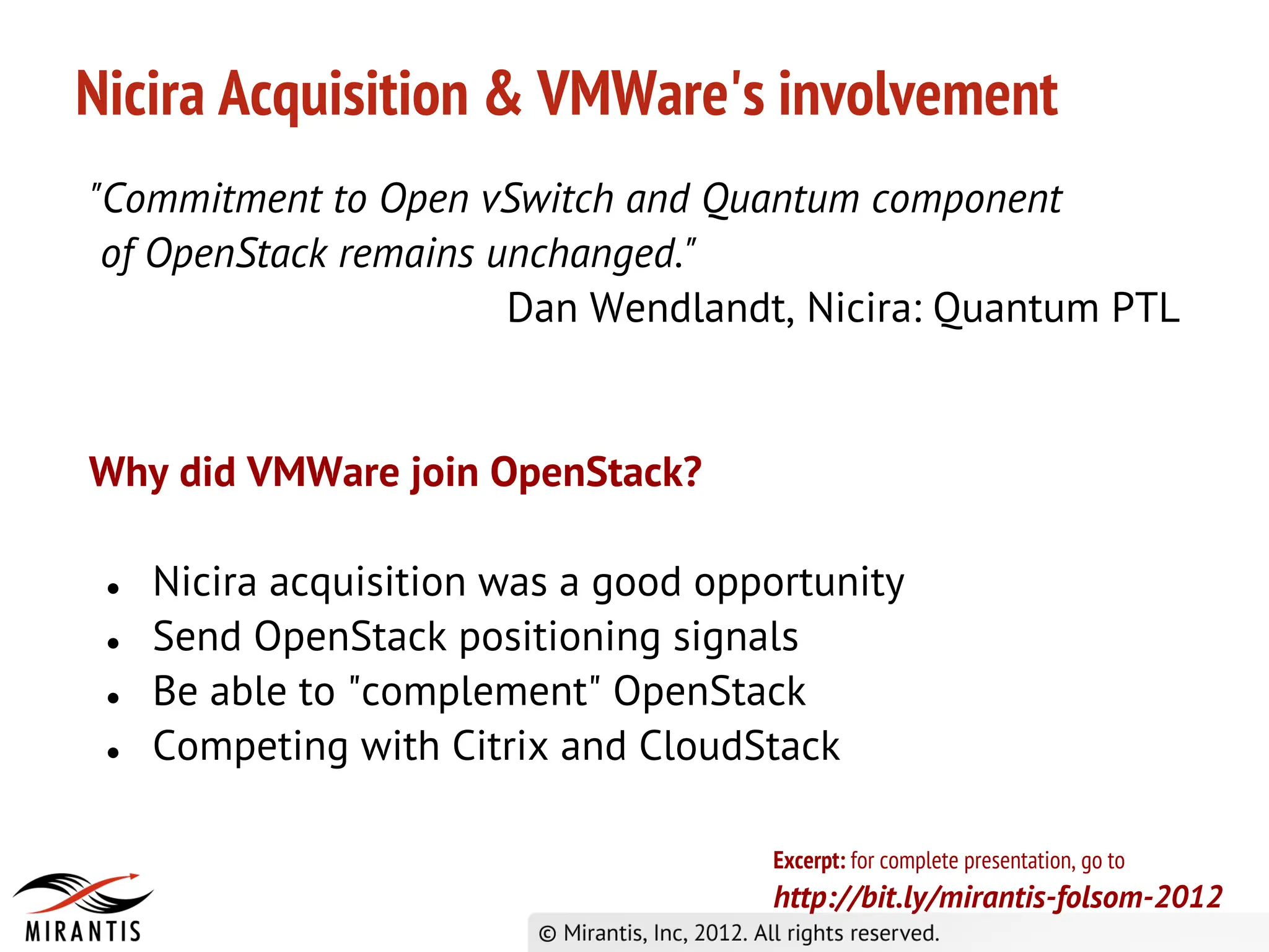 Nicira Acquisition & VMWare's involvement
"Commitment to Open vSwitch and Quantum component
 of OpenStack remains unchanged."
                       Dan Wendlandt, Nicira: Quantum PTL


Why did VMWare join OpenStack?

 ●   Nicira acquisition was a good opportunity
 ●   Send OpenStack positioning signals
 ●   Be able to "complement" OpenStack
 ●   Competing with Citrix and CloudStack

                                      Excerpt: for complete presentation, go to
                                      http://bit.ly/mirantis-folsom-2012
 