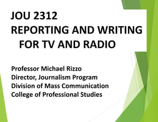 JOU 2312
REPORTING AND WRITING
FOR TV AND RADIO
Professor Michael Rizzo
Director, Journalism Program
Division of Mass Communication
College of Professional Studies
 