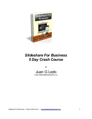 Slideshare For Business
5 Day Crash Course
by

Juan G Ledo
www.MobileMarketingPro.us

Slideshare For Business – 5 Day Crash Course

www.MobileMarketingPro.us

1

 